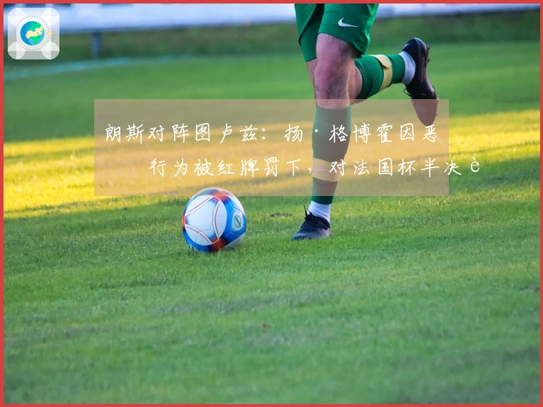 朗斯对阵图卢兹：扬·格博霍因恶劣行为被红牌罚下，对法国杯半决赛的影响分析