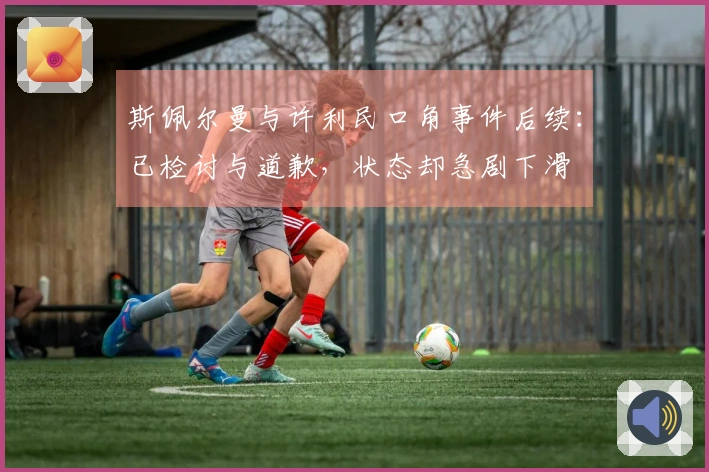 斯佩尔曼与许利民口角事件后续：已检讨与道歉，状态却急剧下滑