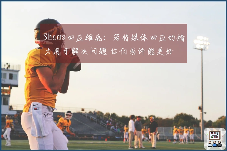Shams回应雄鹿：若将媒体回应的精力用于解决问题 你们或许能更好