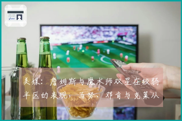 美媒：詹姆斯与魔术师双星在较弱半区的表现，马努、邓肯与克莱从未经历过