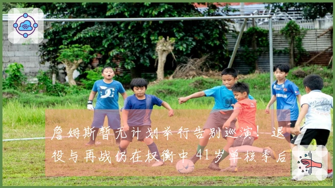 詹姆斯暂无计划举行告别巡演！退役与再战仍在权衡中 41岁单核季后赛何去何从？