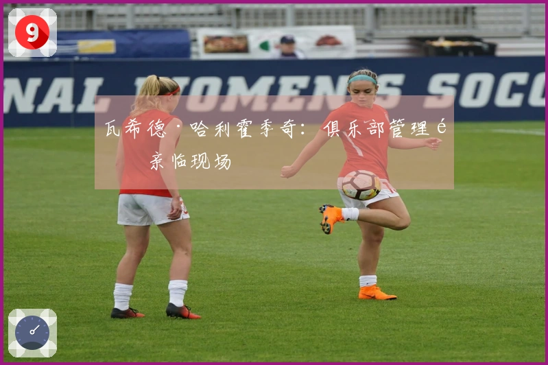 瓦希德·哈利霍季奇：俱乐部管理需亲临现场
