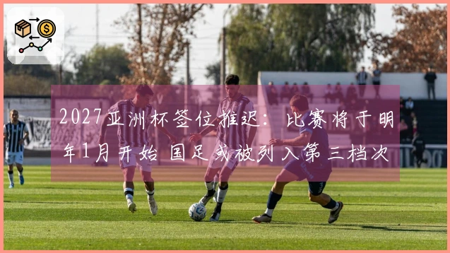 2027亚洲杯签位推迟:比赛将于明年1月开始 国足或被列入第三档次