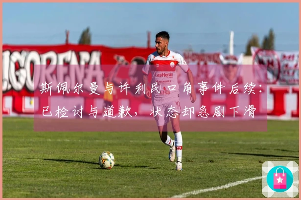 斯佩尔曼与许利民口角事件后续：已检讨与道歉，状态却急剧下滑