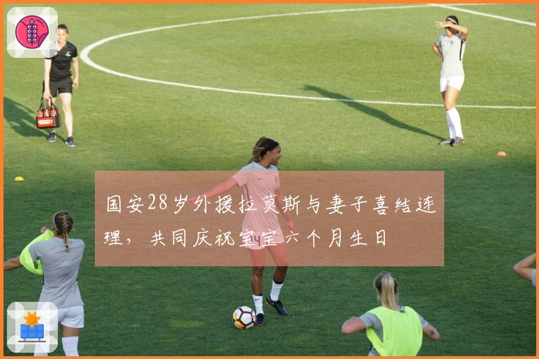 国安28岁外援拉莫斯与妻子喜结连理，共同庆祝宝宝六个月生日