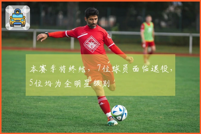 本赛季将终结，7位球员面临退役，5位均为全明星级别