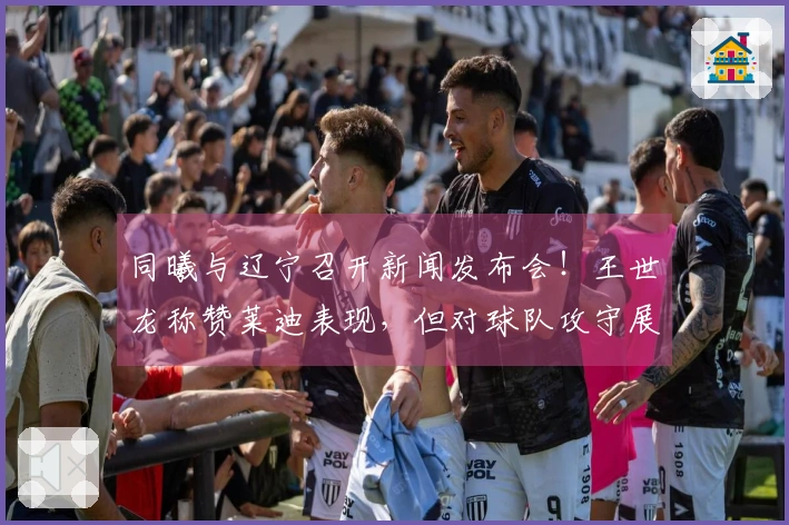 同曦与辽宁召开新闻发布会！王世龙称赞莱迪表现，但对球队攻守展现仍感满意！