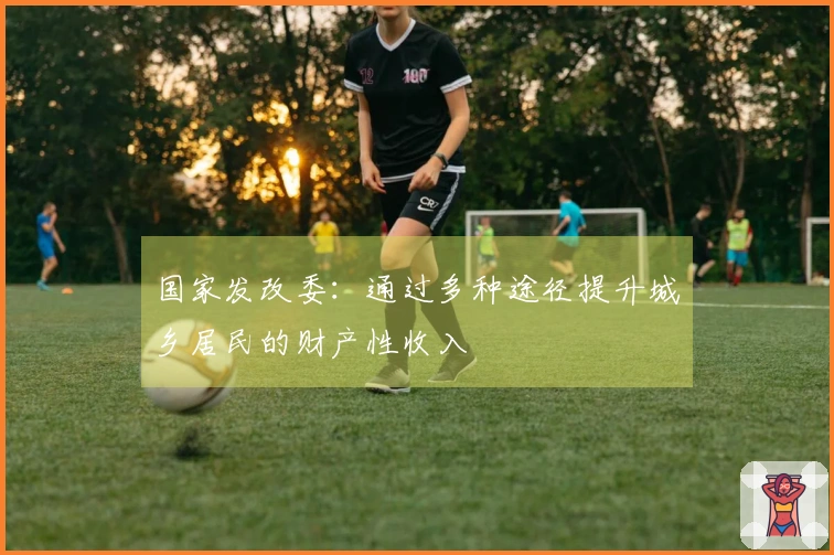 国家发改委：通过多种途径提升城乡居民的财产性收入