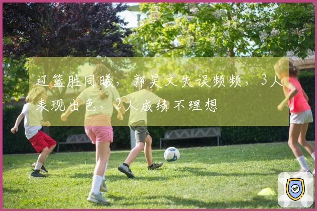 辽篮胜同曦，郭昊文失误频频，3人表现出色，2人成绩不理想