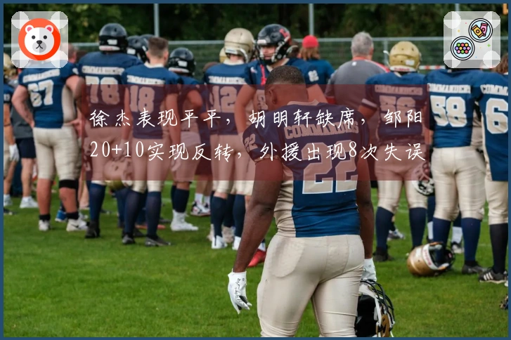 徐杰表现平平，胡明轩缺席，邹阳20+10实现反转，外援出现8次失误