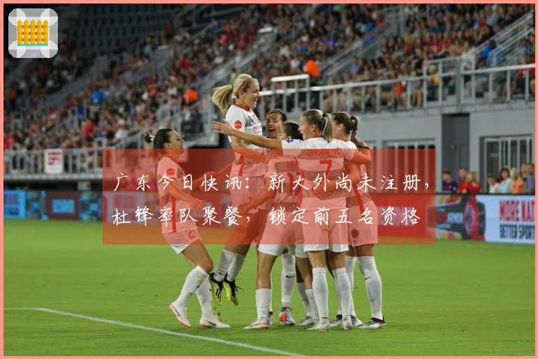 广东今日快讯：新大外尚未注册，杜锋率队聚餐，锁定前五名资格