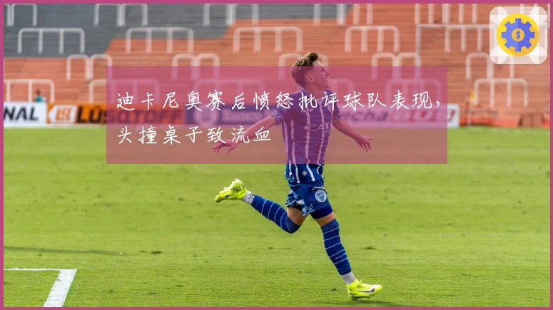 迪卡尼奥赛后愤怒批评球队表现，头撞桌子致流血