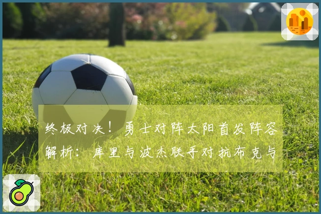 终极对决！勇士对阵太阳首发阵容解析：库里与波杰联手对抗布克与杰伦·格林，追梦挑战狄龙
