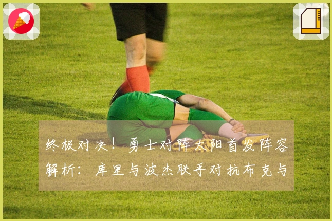 终极对决！勇士对阵太阳首发阵容解析：库里与波杰联手对抗布克与杰伦·格林，追梦挑战狄龙