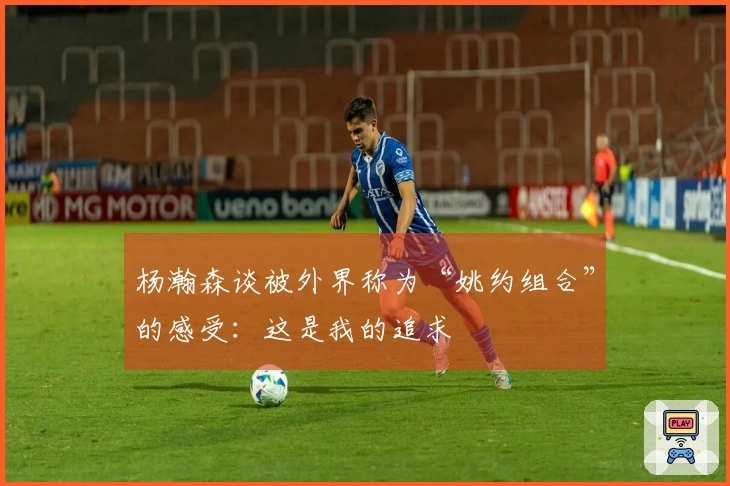 杨瀚森谈被外界称为“姚约组合”的感受：这是我的追求