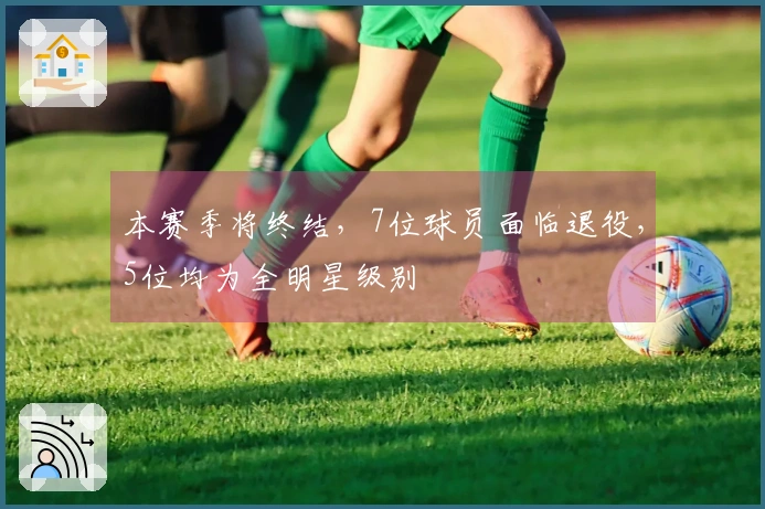本赛季将终结，7位球员面临退役，5位均为全明星级别