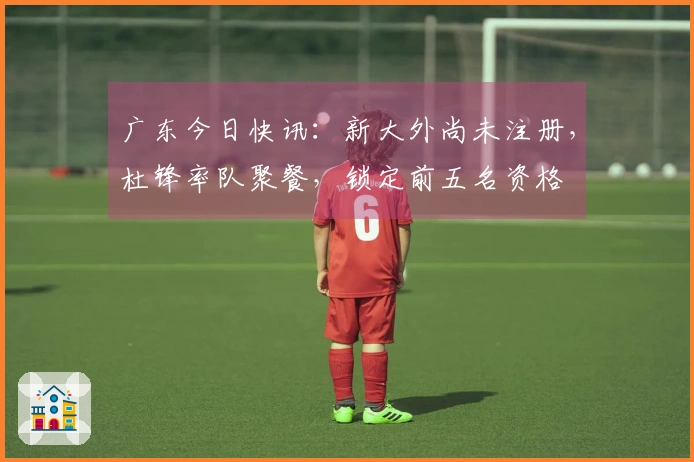 广东今日快讯：新大外尚未注册，杜锋率队聚餐，锁定前五名资格