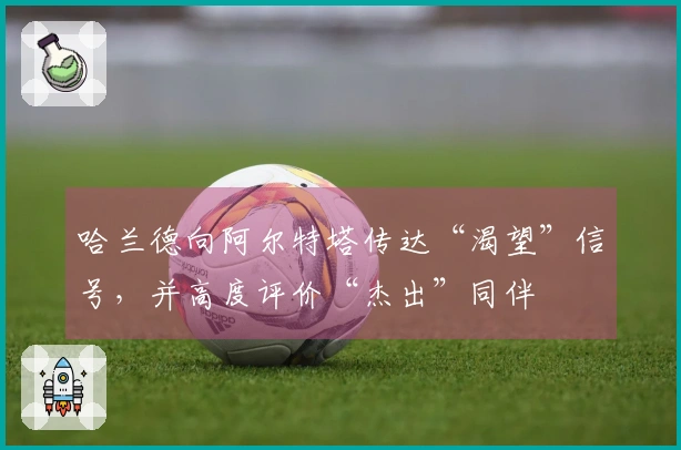 哈兰德向阿尔特塔传达“渴望”信号，并高度评价“杰出”同伴